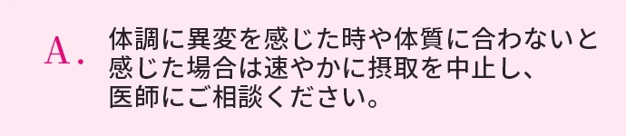 体調に異変を感じた時や体質に合わないと感じた場合は速やかに摂取を中止し、医師にご相談ください。