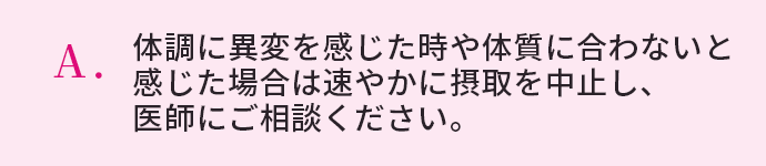 体調に異変を感じた時や体質に合わないと感じた場合は速やかに摂取を中止し、医師にご相談ください。